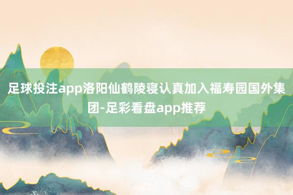 足球投注app洛阳仙鹤陵寝认真加入福寿园国外集团-足彩看盘app推荐