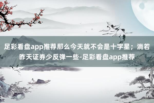 足彩看盘app推荐那么今天就不会是十字星；淌若昨天证券少反弹一些-足彩看盘app推荐