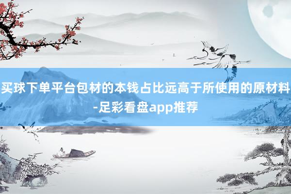 买球下单平台包材的本钱占比远高于所使用的原材料-足彩看盘app推荐