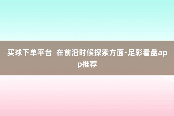 买球下单平台 在前沿时候探索方面-足彩看盘app推荐