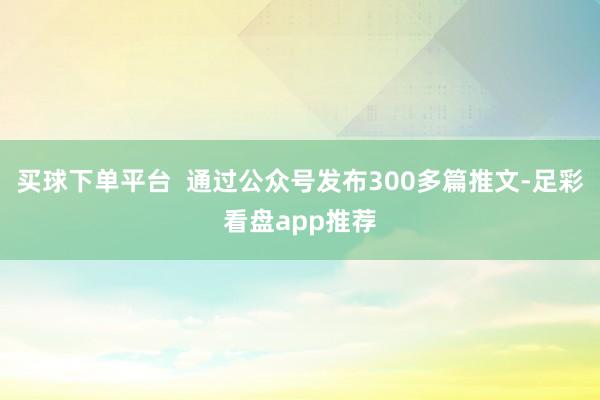 买球下单平台 通过公众号发布300多篇推文-足彩看盘app推荐