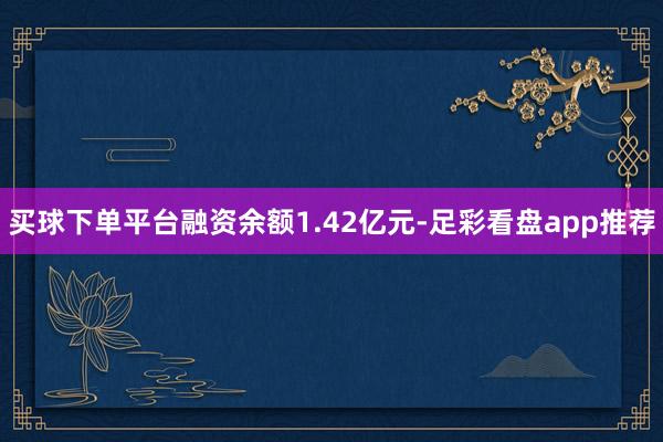 买球下单平台融资余额1.42亿元-足彩看盘app推荐