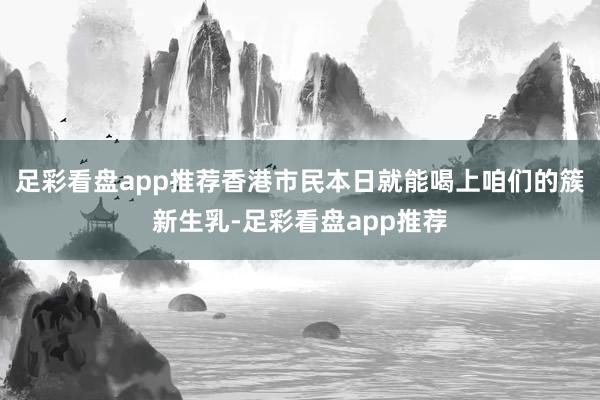 足彩看盘app推荐香港市民本日就能喝上咱们的簇新生乳-足彩看盘app推荐