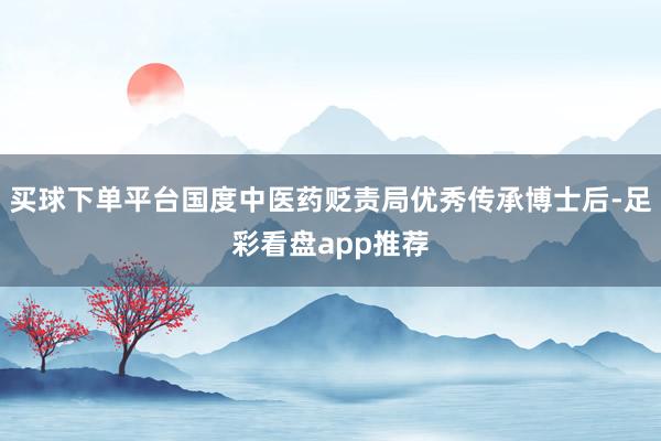 买球下单平台国度中医药贬责局优秀传承博士后-足彩看盘app推荐