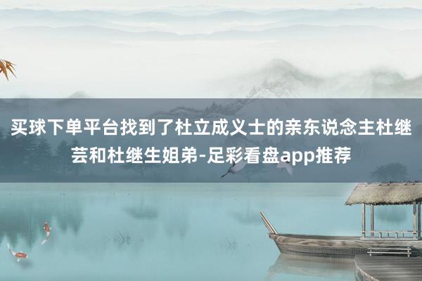 买球下单平台找到了杜立成义士的亲东说念主杜继芸和杜继生姐弟-足彩看盘app推荐
