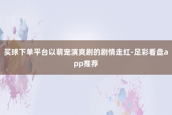 买球下单平台以萌宠演爽剧的剧情走红-足彩看盘app推荐
