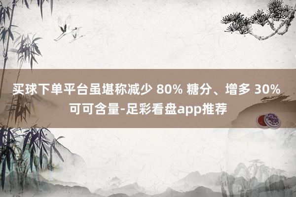 买球下单平台虽堪称减少 80% 糖分、增多 30% 可可含量-足彩看盘app推荐