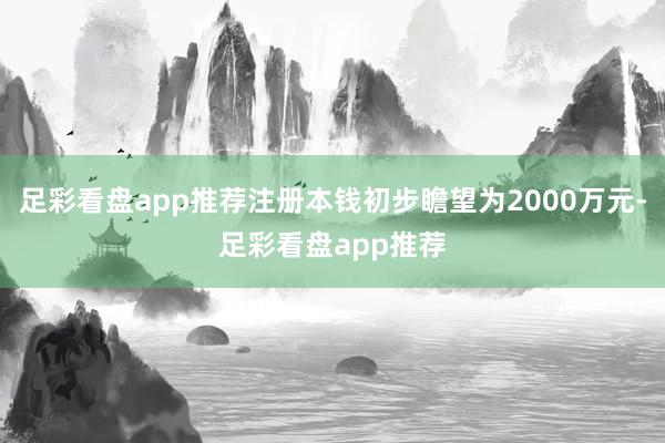 足彩看盘app推荐注册本钱初步瞻望为2000万元-足彩看盘app推荐