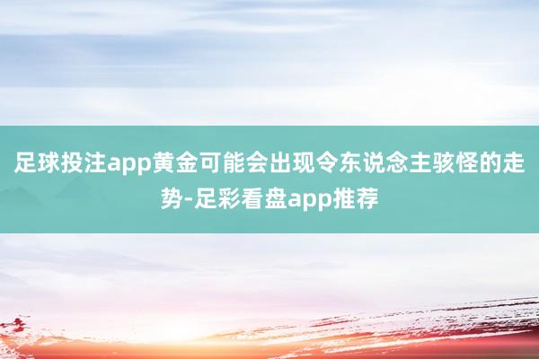 足球投注app黄金可能会出现令东说念主骇怪的走势-足彩看盘app推荐