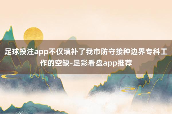 足球投注app不仅填补了我市防守接种边界专科工作的空缺-足彩看盘app推荐