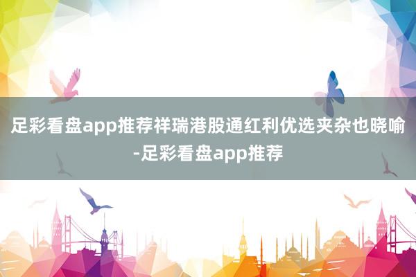 足彩看盘app推荐祥瑞港股通红利优选夹杂也晓喻-足彩看盘app推荐