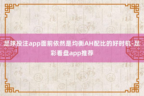 足球投注app面前依然是均衡AH配比的好时机-足彩看盘app推荐