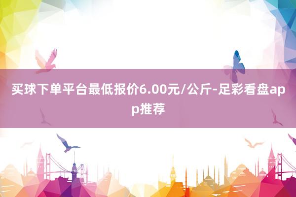 买球下单平台最低报价6.00元/公斤-足彩看盘app推荐