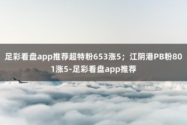 足彩看盘app推荐超特粉653涨5；江阴港PB粉801涨5-足彩看盘app推荐
