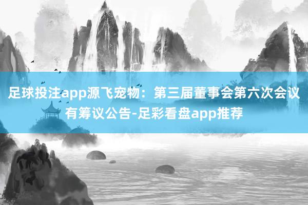 足球投注app源飞宠物：第三届董事会第六次会议有筹议公告-足彩看盘app推荐