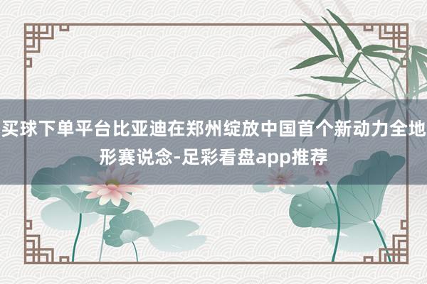 买球下单平台比亚迪在郑州绽放中国首个新动力全地形赛说念-足彩看盘app推荐