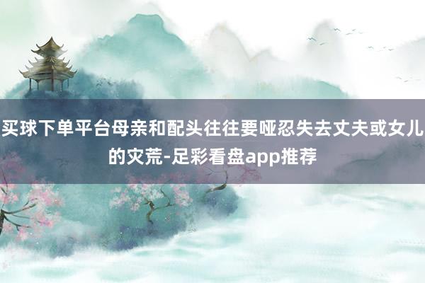 买球下单平台母亲和配头往往要哑忍失去丈夫或女儿的灾荒-足彩看盘app推荐
