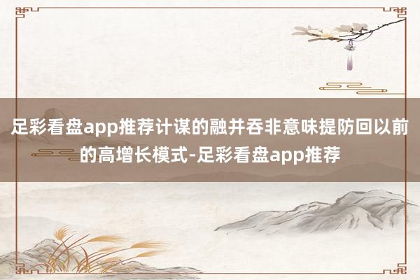 足彩看盘app推荐计谋的融并吞非意味提防回以前的高增长模式-足彩看盘app推荐