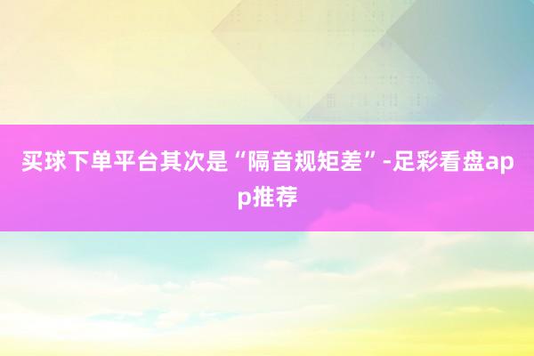 买球下单平台其次是“隔音规矩差”-足彩看盘app推荐