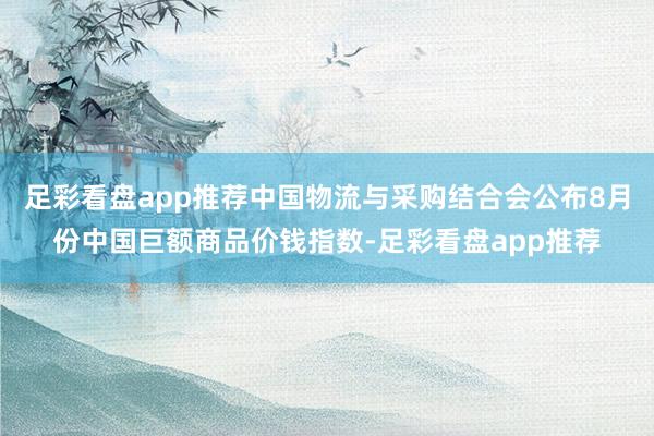 足彩看盘app推荐中国物流与采购结合会公布8月份中国巨额商品价钱指数-足彩看盘app推荐