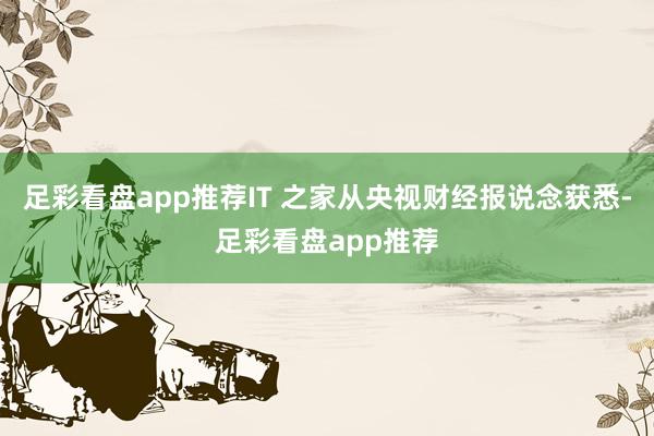 足彩看盘app推荐IT 之家从央视财经报说念获悉-足彩看盘app推荐