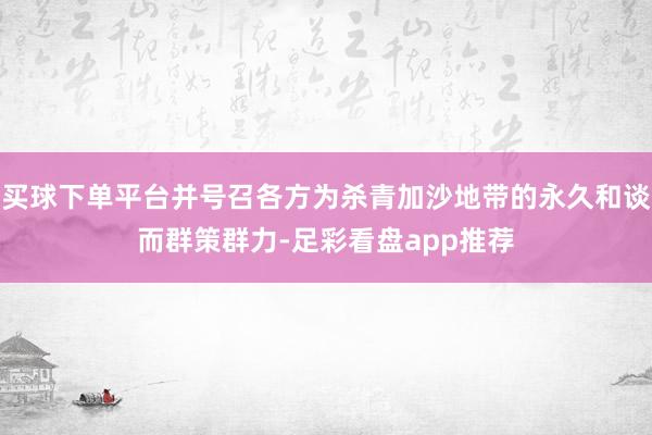 买球下单平台并号召各方为杀青加沙地带的永久和谈而群策群力-足彩看盘app推荐