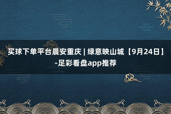 买球下单平台晨安重庆 | 绿意映山城【9月24日】-足彩看盘app推荐
