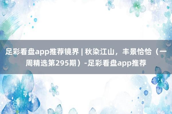 足彩看盘app推荐镜界 | 秋染江山，丰景恰恰（一周精选第295期）-足彩看盘app推荐