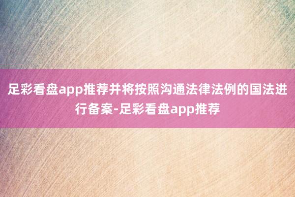 足彩看盘app推荐并将按照沟通法律法例的国法进行备案-足彩看盘app推荐