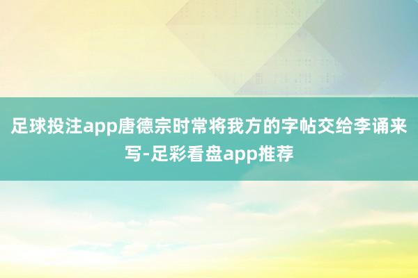 足球投注app唐德宗时常将我方的字帖交给李诵来写-足彩看盘app推荐