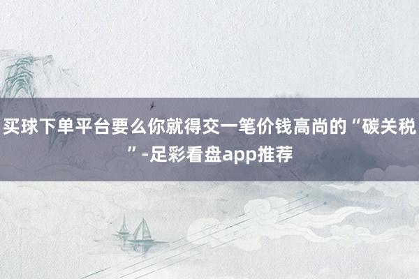 买球下单平台要么你就得交一笔价钱高尚的“碳关税”-足彩看盘app推荐