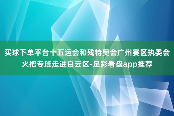 买球下单平台十五运会和残特奥会广州赛区执委会火把专班走进白云区-足彩看盘app推荐
