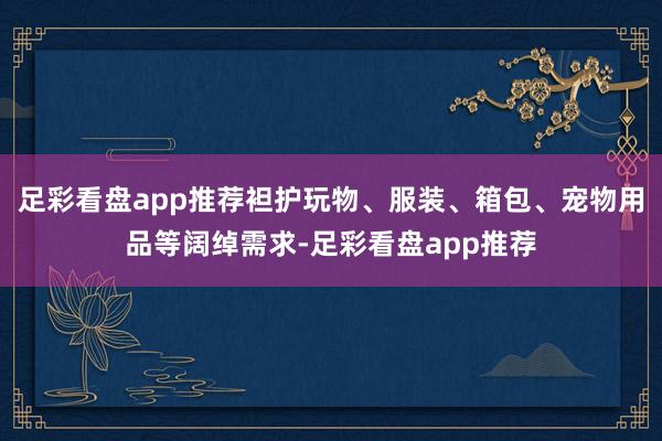 足彩看盘app推荐袒护玩物、服装、箱包、宠物用品等阔绰需求-足彩看盘app推荐