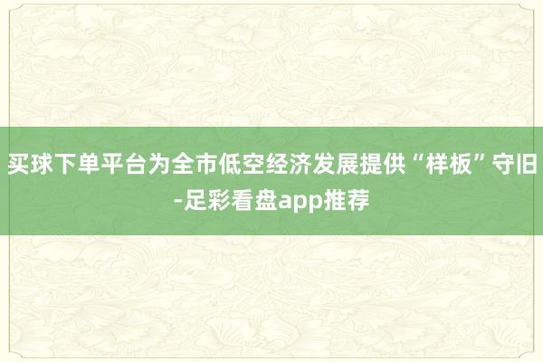 买球下单平台为全市低空经济发展提供“样板”守旧-足彩看盘app推荐
